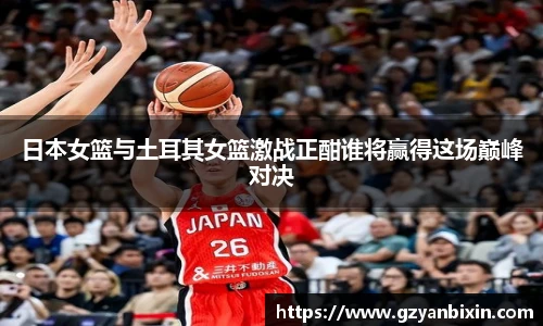 日本女篮与土耳其女篮激战正酣谁将赢得这场巅峰对决